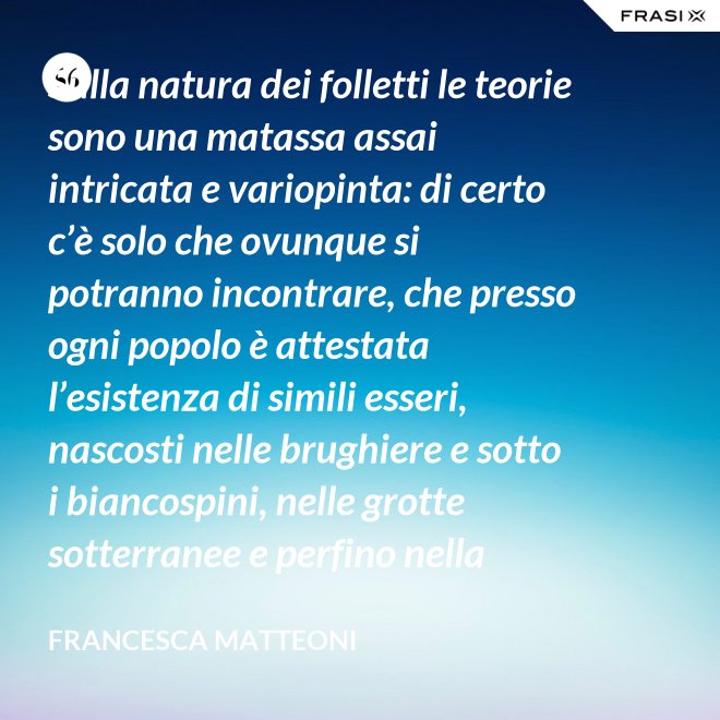 Sulla natura dei folletti le teorie sono una matassa assai intricata e variopinta: di certo c’è solo che ovunque si potranno incontrare, che presso ogni popolo è attestata l’esistenza di simili esseri, nascosti nelle brughiere e sotto i biancospini, nelle grotte sotterranee e perfino nella giungla, in spazi abbandonati o nei meno esplorati della casa come la soffitta, la cantina, vecchie cassepanche e armadi in disuso. - Francesca Matteoni