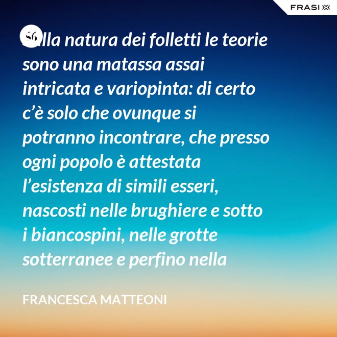 Sulla natura dei folletti le teorie sono una matassa assai intricata e variopinta: di certo c’è solo che ovunque si potranno incontrare, che presso ogni popolo è attestata l’esistenza di simili esseri, nascosti nelle brughiere e sotto i biancospini, nelle grotte sotterranee e perfino nella giungla, in spazi abbandonati o nei meno esplorati della casa come la soffitta, la cantina, vecchie cassepanche e armadi in disuso. - Francesca Matteoni