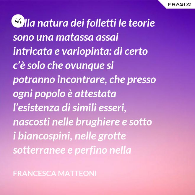 Sulla natura dei folletti le teorie sono una matassa assai intricata e variopinta: di certo c’è solo che ovunque si potranno incontrare, che presso ogni popolo è attestata l’esistenza di simili esseri, nascosti nelle brughiere e sotto i biancospini, nelle grotte sotterranee e perfino nella giungla, in spazi abbandonati o nei meno esplorati della casa come la soffitta, la cantina, vecchie cassepanche e armadi in disuso. - Francesca Matteoni