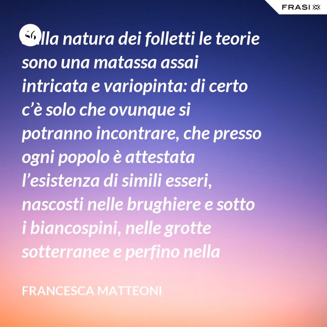 Sulla natura dei folletti le teorie sono una matassa assai intricata e variopinta: di certo c’è solo che ovunque si potranno incontrare, che presso ogni popolo è attestata l’esistenza di simili esseri, nascosti nelle brughiere e sotto i biancospini, nelle grotte sotterranee e perfino nella giungla, in spazi abbandonati o nei meno esplorati della casa come la soffitta, la cantina, vecchie cassepanche e armadi in disuso. - Francesca Matteoni