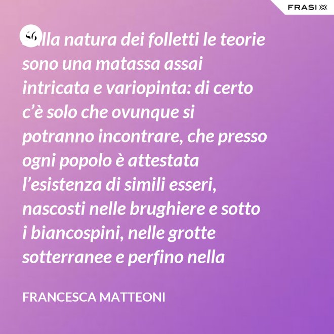 Sulla natura dei folletti le teorie sono una matassa assai intricata e variopinta: di certo c’è solo che ovunque si potranno incontrare, che presso ogni popolo è attestata l’esistenza di simili esseri, nascosti nelle brughiere e sotto i biancospini, nelle grotte sotterranee e perfino nella giungla, in spazi abbandonati o nei meno esplorati della casa come la soffitta, la cantina, vecchie cassepanche e armadi in disuso. - Francesca Matteoni