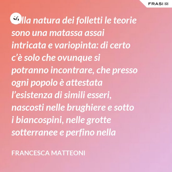 Sulla natura dei folletti le teorie sono una matassa assai intricata e variopinta: di certo c’è solo che ovunque si potranno incontrare, che presso ogni popolo è attestata l’esistenza di simili esseri, nascosti nelle brughiere e sotto i biancospini, nelle grotte sotterranee e perfino nella giungla, in spazi abbandonati o nei meno esplorati della casa come la soffitta, la cantina, vecchie cassepanche e armadi in disuso. - Francesca Matteoni