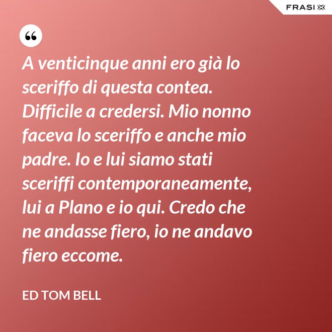 A venticinque anni ero già lo sceriffo di questa contea. Difficile a credersi. Mio nonno faceva lo sceriffo e anche mio padre. Io e lui siamo stati sceriffi contemporaneamente, lui a Plano e io qui. Credo che ne andasse fiero, io ne andavo fiero eccome. - Ed Tom Bell