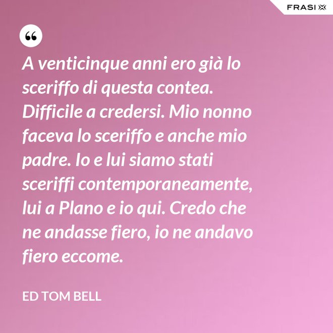 A venticinque anni ero già lo sceriffo di questa contea. Difficile a credersi. Mio nonno faceva lo sceriffo e anche mio padre. Io e lui siamo stati sceriffi contemporaneamente, lui a Plano e io qui. Credo che ne andasse fiero, io ne andavo fiero eccome. - Ed Tom Bell