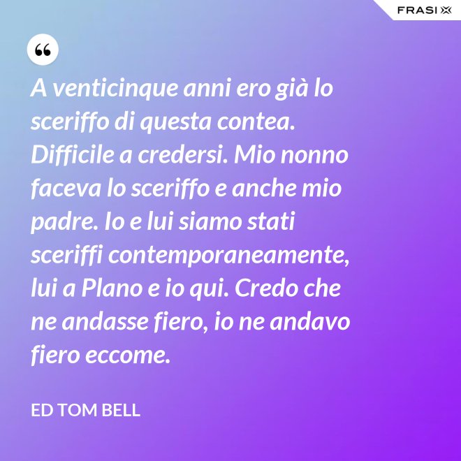 A venticinque anni ero già lo sceriffo di questa contea. Difficile a credersi. Mio nonno faceva lo sceriffo e anche mio padre. Io e lui siamo stati sceriffi contemporaneamente, lui a Plano e io qui. Credo che ne andasse fiero, io ne andavo fiero eccome. - Ed Tom Bell
