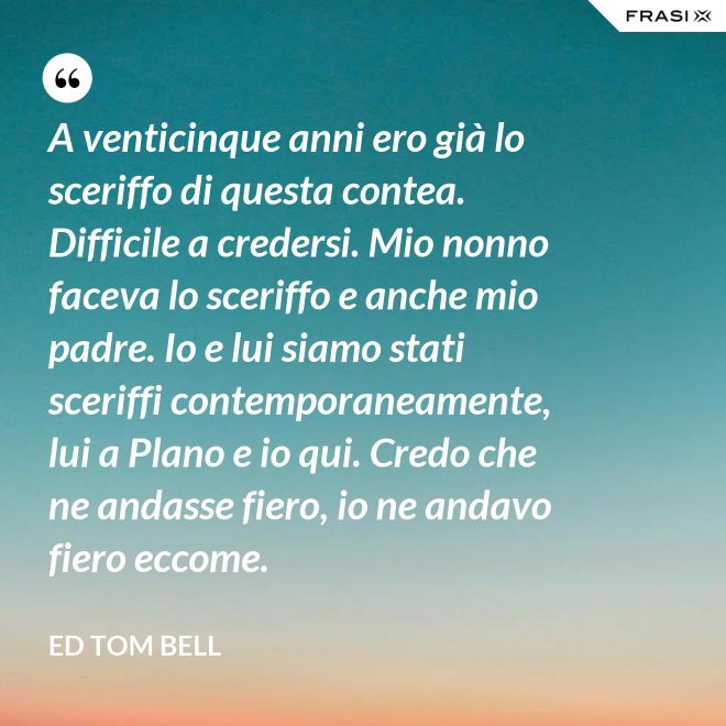 A venticinque anni ero già lo sceriffo di questa contea. Difficile a credersi. Mio nonno faceva lo sceriffo e anche mio padre. Io e lui siamo stati sceriffi contemporaneamente, lui a Plano e io qui. Credo che ne andasse fiero, io ne andavo fiero eccome. - Ed Tom Bell