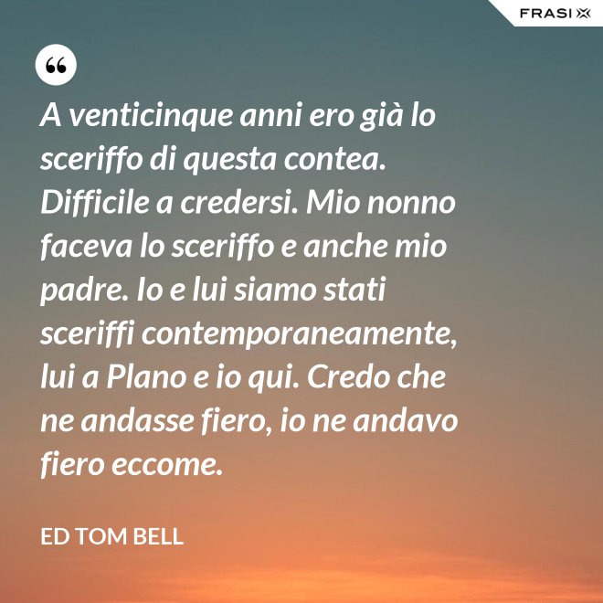A venticinque anni ero già lo sceriffo di questa contea. Difficile a credersi. Mio nonno faceva lo sceriffo e anche mio padre. Io e lui siamo stati sceriffi contemporaneamente, lui a Plano e io qui. Credo che ne andasse fiero, io ne andavo fiero eccome. - Ed Tom Bell