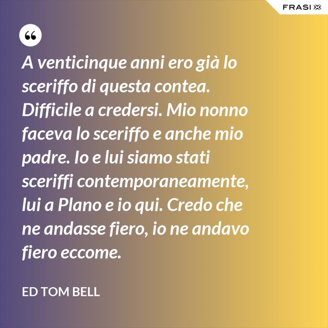 A venticinque anni ero già lo sceriffo di questa contea. Difficile a credersi. Mio nonno faceva lo sceriffo e anche mio padre. Io e lui siamo stati sceriffi contemporaneamente, lui a Plano e io qui. Credo che ne andasse fiero, io ne andavo fiero eccome. - Ed Tom Bell