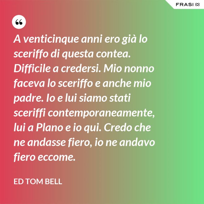 A venticinque anni ero già lo sceriffo di questa contea. Difficile a credersi. Mio nonno faceva lo sceriffo e anche mio padre. Io e lui siamo stati sceriffi contemporaneamente, lui a Plano e io qui. Credo che ne andasse fiero, io ne andavo fiero eccome. - Ed Tom Bell