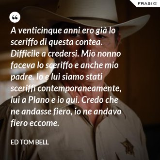 A venticinque anni ero già lo sceriffo di questa contea. Difficile a credersi. Mio nonno faceva lo sceriffo e anche mio padre. Io e lui siamo stati sceriffi contemporaneamente, lui a Plano e io qui. Credo che ne andasse fiero, io ne andavo fiero eccome. - Ed Tom Bell