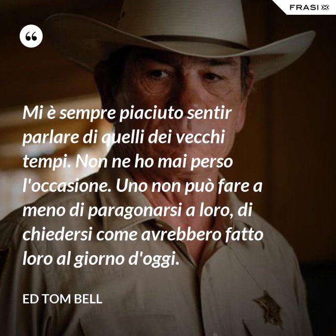 Mi è sempre piaciuto sentir parlare di quelli dei vecchi tempi. Non ne ho mai perso l'occasione. Uno non può fare a meno di paragonarsi a loro, di chiedersi come avrebbero fatto loro al giorno d'oggi. - Ed Tom Bell