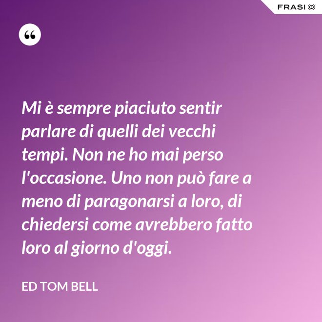 Mi è sempre piaciuto sentir parlare di quelli dei vecchi tempi. Non ne ho mai perso l'occasione. Uno non può fare a meno di paragonarsi a loro, di chiedersi come avrebbero fatto loro al giorno d'oggi. - Ed Tom Bell