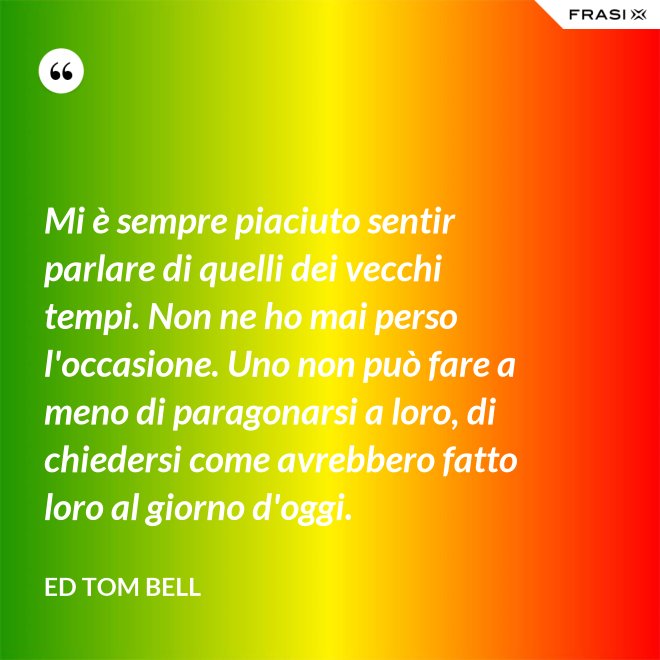 Mi è sempre piaciuto sentir parlare di quelli dei vecchi tempi. Non ne ho mai perso l'occasione. Uno non può fare a meno di paragonarsi a loro, di chiedersi come avrebbero fatto loro al giorno d'oggi. - Ed Tom Bell