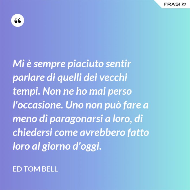 Mi è sempre piaciuto sentir parlare di quelli dei vecchi tempi. Non ne ho mai perso l'occasione. Uno non può fare a meno di paragonarsi a loro, di chiedersi come avrebbero fatto loro al giorno d'oggi. - Ed Tom Bell
