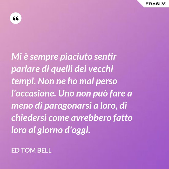 Mi è sempre piaciuto sentir parlare di quelli dei vecchi tempi. Non ne ho mai perso l'occasione. Uno non può fare a meno di paragonarsi a loro, di chiedersi come avrebbero fatto loro al giorno d'oggi. - Ed Tom Bell
