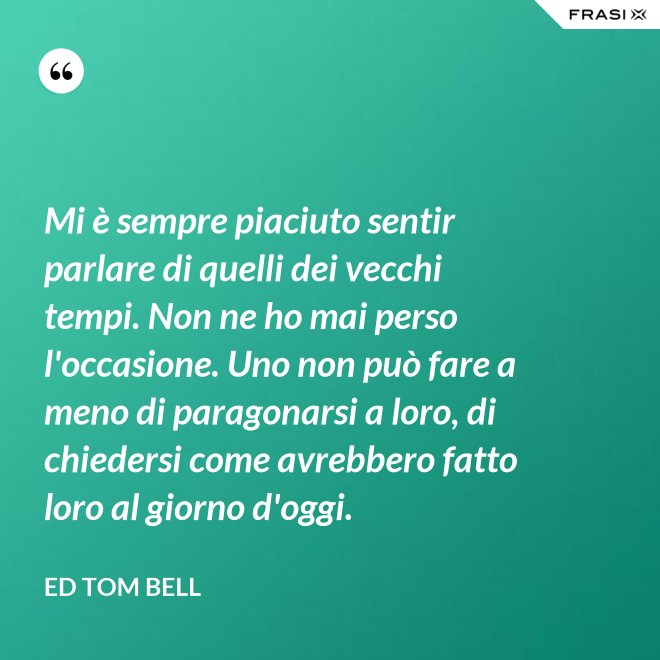 Mi è sempre piaciuto sentir parlare di quelli dei vecchi tempi. Non ne ho mai perso l'occasione. Uno non può fare a meno di paragonarsi a loro, di chiedersi come avrebbero fatto loro al giorno d'oggi. - Ed Tom Bell