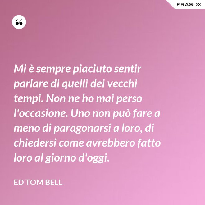 Mi è sempre piaciuto sentir parlare di quelli dei vecchi tempi. Non ne ho mai perso l'occasione. Uno non può fare a meno di paragonarsi a loro, di chiedersi come avrebbero fatto loro al giorno d'oggi. - Ed Tom Bell