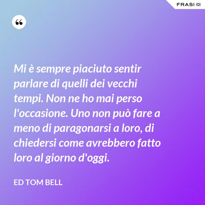 Mi è sempre piaciuto sentir parlare di quelli dei vecchi tempi. Non ne ho mai perso l'occasione. Uno non può fare a meno di paragonarsi a loro, di chiedersi come avrebbero fatto loro al giorno d'oggi. - Ed Tom Bell