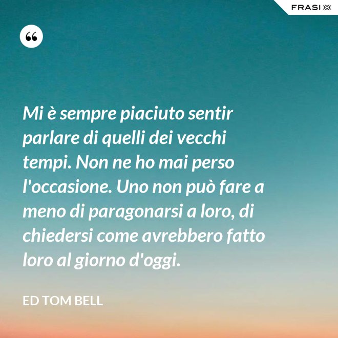 Mi è sempre piaciuto sentir parlare di quelli dei vecchi tempi. Non ne ho mai perso l'occasione. Uno non può fare a meno di paragonarsi a loro, di chiedersi come avrebbero fatto loro al giorno d'oggi. - Ed Tom Bell
