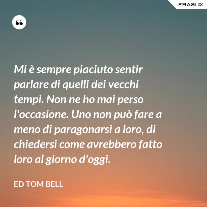 Mi è sempre piaciuto sentir parlare di quelli dei vecchi tempi. Non ne ho mai perso l'occasione. Uno non può fare a meno di paragonarsi a loro, di chiedersi come avrebbero fatto loro al giorno d'oggi. - Ed Tom Bell