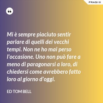 Mi è sempre piaciuto sentir parlare di quelli dei vecchi tempi. Non ne ho mai perso l'occasione. Uno non può fare a meno di paragonarsi a loro, di chiedersi come avrebbero fatto loro al giorno d'oggi. - Ed Tom Bell