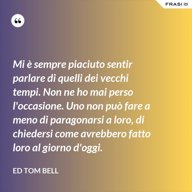 Mi è sempre piaciuto sentir parlare di quelli dei vecchi tempi. Non ne ho mai perso l'occasione. Uno non può fare a meno di paragonarsi a loro, di chiedersi come avrebbero fatto loro al giorno d'oggi. - Ed Tom Bell