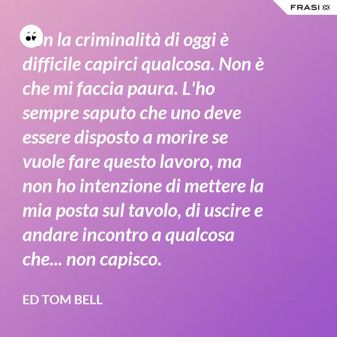 Con la criminalità di oggi è difficile capirci qualcosa. Non è che mi faccia paura. L'ho sempre saputo che uno deve essere disposto a morire se vuole fare questo lavoro, ma non ho intenzione di mettere la mia posta sul tavolo, di uscire e andare incontro a qualcosa che... non capisco. - Ed Tom Bell