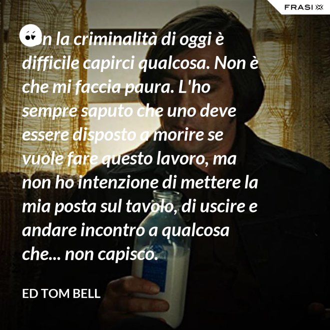 Con la criminalità di oggi è difficile capirci qualcosa. Non è che mi faccia paura. L'ho sempre saputo che uno deve essere disposto a morire se vuole fare questo lavoro, ma non ho intenzione di mettere la mia posta sul tavolo, di uscire e andare incontro a qualcosa che... non capisco. - Ed Tom Bell