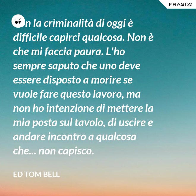 Con la criminalità di oggi è difficile capirci qualcosa. Non è che mi faccia paura. L'ho sempre saputo che uno deve essere disposto a morire se vuole fare questo lavoro, ma non ho intenzione di mettere la mia posta sul tavolo, di uscire e andare incontro a qualcosa che... non capisco. - Ed Tom Bell