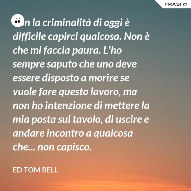 Con la criminalità di oggi è difficile capirci qualcosa. Non è che mi faccia paura. L'ho sempre saputo che uno deve essere disposto a morire se vuole fare questo lavoro, ma non ho intenzione di mettere la mia posta sul tavolo, di uscire e andare incontro a qualcosa che... non capisco. - Ed Tom Bell