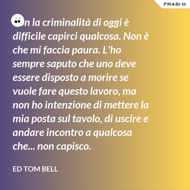 Con la criminalità di oggi è difficile capirci qualcosa. Non è che mi faccia paura. L'ho sempre saputo che uno deve essere disposto a morire se vuole fare questo lavoro, ma non ho intenzione di mettere la mia posta sul tavolo, di uscire e andare incontro a qualcosa che... non capisco. - Ed Tom Bell