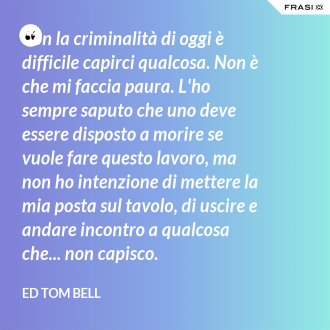 Con la criminalità di oggi è difficile capirci qualcosa. Non è che mi faccia paura. L'ho sempre saputo che uno deve essere disposto a morire se vuole fare questo lavoro, ma non ho intenzione di mettere la mia posta sul tavolo, di uscire e andare incontro a qualcosa che... non capisco. - Ed Tom Bell