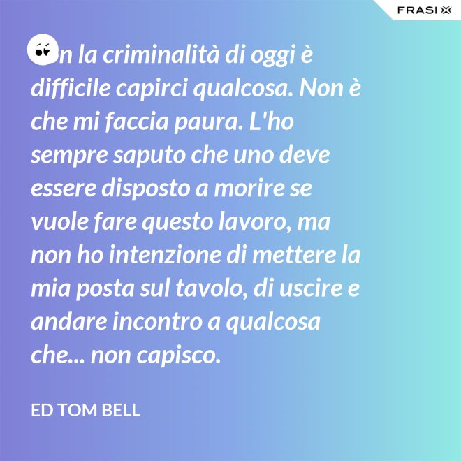 Con la criminalità di oggi è difficile capirci qualcosa. Non è che mi faccia paura. L'ho sempre saputo che uno deve essere disposto a morire se vuole fare questo lavoro, ma non ho intenzione di mettere la mia posta sul tavolo, di uscire e andare incontro a qualcosa che... non capisco. - Ed Tom Bell