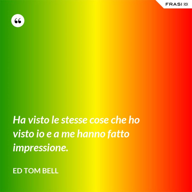 Ha visto le stesse cose che ho visto io e a me hanno fatto impressione. - Ed Tom Bell