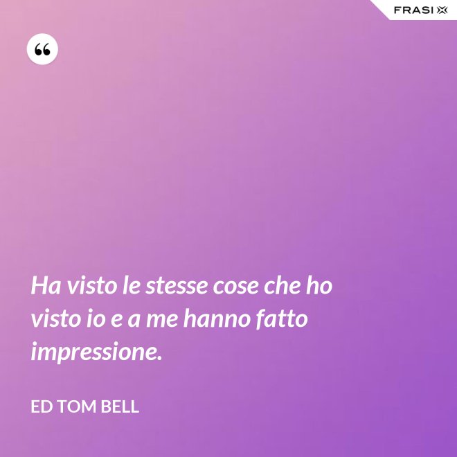 Ha visto le stesse cose che ho visto io e a me hanno fatto impressione. - Ed Tom Bell
