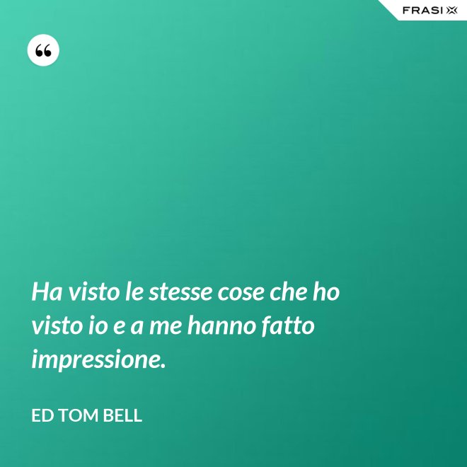 Ha visto le stesse cose che ho visto io e a me hanno fatto impressione. - Ed Tom Bell