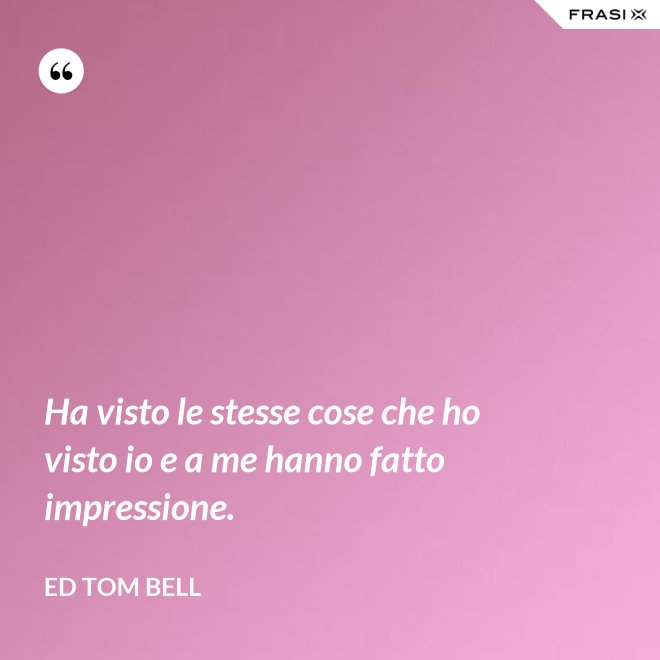 Ha visto le stesse cose che ho visto io e a me hanno fatto impressione. - Ed Tom Bell
