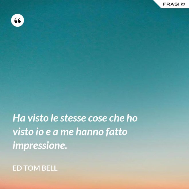 Ha visto le stesse cose che ho visto io e a me hanno fatto impressione. - Ed Tom Bell