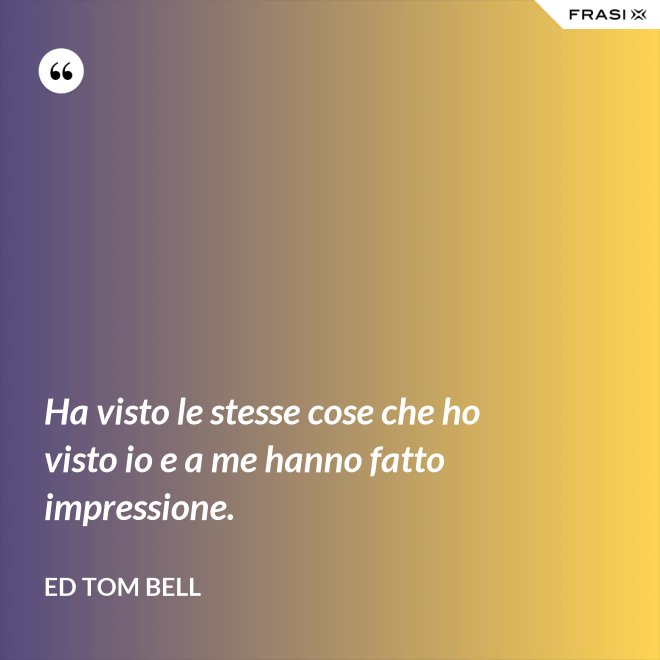 Ha visto le stesse cose che ho visto io e a me hanno fatto impressione. - Ed Tom Bell