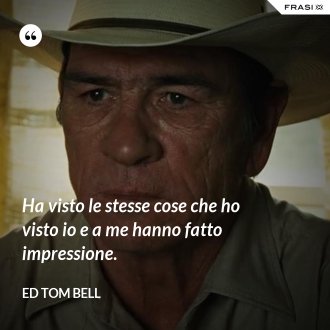 Ha visto le stesse cose che ho visto io e a me hanno fatto impressione. - Ed Tom Bell