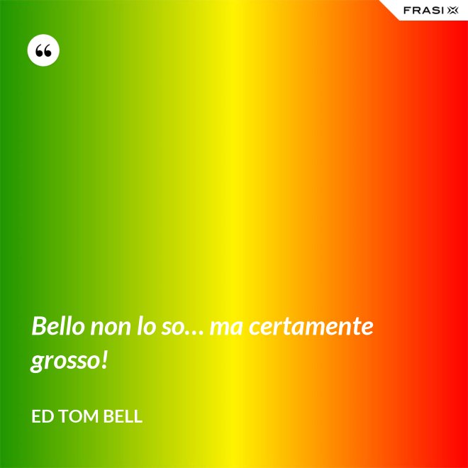 Bello non lo so… ma certamente grosso! - Ed Tom Bell