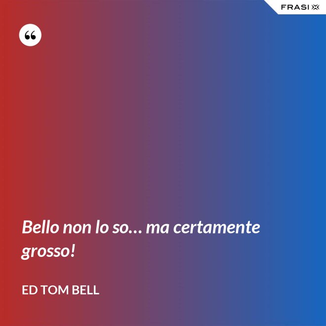 Bello non lo so… ma certamente grosso! - Ed Tom Bell