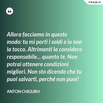 Allora facciamo in questo modo: tu mi porti i soldi e io non la tocco. Altrimenti la considero responsabile... quanto te. Non potrai ottenere condizioni migliori. Non sto dicendo che tu puoi salvarti, perché non puoi! - Anton Chigurh