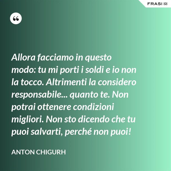 Allora facciamo in questo modo: tu mi porti i soldi e io non la tocco. Altrimenti la considero responsabile... quanto te. Non potrai ottenere condizioni migliori. Non sto dicendo che tu puoi salvarti, perché non puoi! - Anton Chigurh