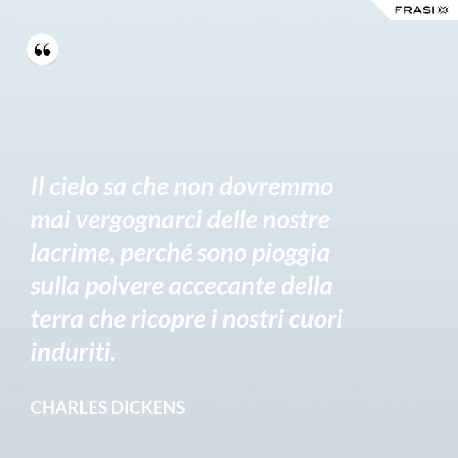 Il cielo sa che non dovremmo mai vergognarci delle nostre lacrime, perché sono pioggia sulla polvere accecante della terra che ricopre i nostri cuori induriti. - Charles Dickens