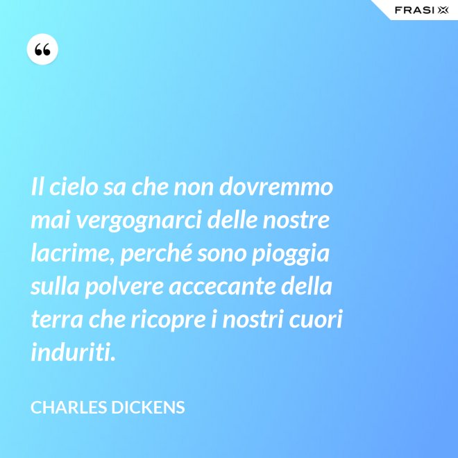 Il cielo sa che non dovremmo mai vergognarci delle nostre lacrime, perché sono pioggia sulla polvere accecante della terra che ricopre i nostri cuori induriti. - Charles Dickens