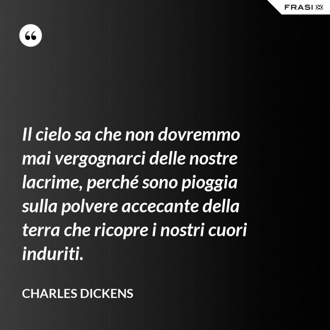 Il cielo sa che non dovremmo mai vergognarci delle nostre lacrime, perché sono pioggia sulla polvere accecante della terra che ricopre i nostri cuori induriti. - Charles Dickens