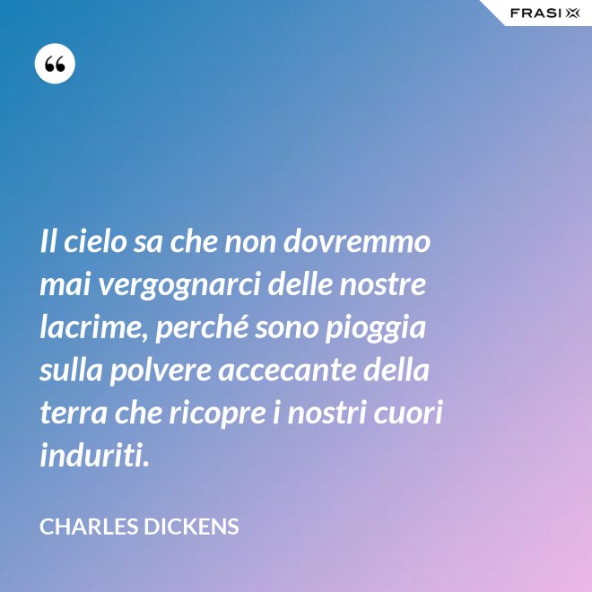 Il cielo sa che non dovremmo mai vergognarci delle nostre lacrime, perché sono pioggia sulla polvere accecante della terra che ricopre i nostri cuori induriti. - Charles Dickens