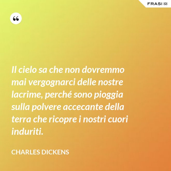 Il cielo sa che non dovremmo mai vergognarci delle nostre lacrime, perché sono pioggia sulla polvere accecante della terra che ricopre i nostri cuori induriti. - Charles Dickens