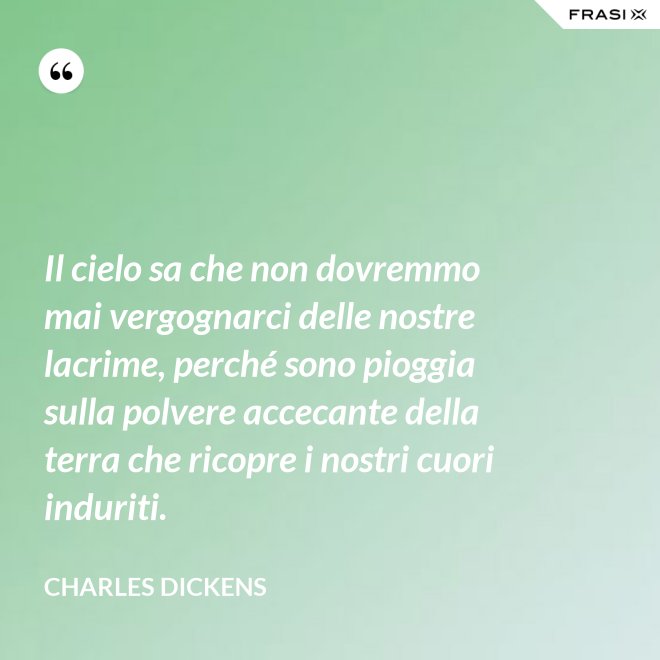 Il cielo sa che non dovremmo mai vergognarci delle nostre lacrime, perché sono pioggia sulla polvere accecante della terra che ricopre i nostri cuori induriti. - Charles Dickens